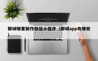 扬中聊城哪里制作微信小程序（聊城app有哪些）