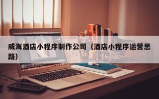 扬中威海酒店小程序制作公司（酒店小程序运营思路）