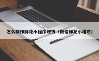 扬中怎么制作鲜花小程序赚钱（微信鲜花小程序）